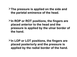 The pressure is applied on the side and
the parietal eminence of the head.
In ROP or ROT positions, the fingers are
placed anterior to the head and the
pressure is applied by the ulnar border of
the hand.
In LOP or LOT positions, the fingers are
placed posteriorly and the pressure is
applied by the radial border of the hand.
 