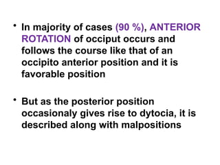 • In majority of cases (90 %), ANTERIOR
ROTATION of occiput occurs and
follows the course like that of an
occipito anterior position and it is
favorable position
• But as the posterior position
occasionaly gives rise to dytocia, it is
described along with malpositions
 