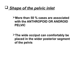  Shape of the pelvic inlet
More than 50 % cases are associated
with the ANTHROPOID OR ANDROID
PELVIC
The wide occiput can comfortably be
placed in the wider posterior segment
of the pelvis
 