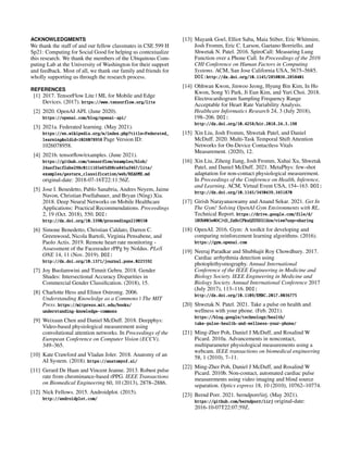 ACKNOWLEDGMENTS
We thank the staff of and our fellow classmates in CSE 599 H
Sp21: Computing for Social Good for helping us contextualize
this research. We thank the members of the Ubiquitous Com-
puting Lab at the University of Washington for their support
and feedback. Most of all, we thank our family and friends for
wholly supporting us through the research process.
REFERENCES
[1] 2017. TensorFlow Lite | ML for Mobile and Edge
Devices. (2017). https://www.tensorflow.org/lite
[2] 2020. OpenAI API. (June 2020).
https://openai.com/blog/openai-api/
[3] 2021a. Federated learning. (May 2021).
https://en.wikipedia.org/w/index.php?title=Federated_
learning&oldid=1026078958 Page Version ID:
1026078958.
[4] 2021b. tensorflow/examples. (June 2021).
https://github.com/tensorflow/examples/blob/
24aef3acf2abe298c0111165e65d98ce845af467/lite/
examples/gesture_classification/web/README.md
original-date: 2018-07-16T22:11:56Z.
[5] Jose I. Benedetto, Pablo Sanabria, Andres Neyem, Jaime
Navon, Christian Poellabauer, and Bryan (Ning) Xia.
2018. Deep Neural Networks on Mobile Healthcare
Applications: Practical Recommendations. Proceedings
2, 19 (Oct. 2018), 550. DOI:
http://dx.doi.org/10.3390/proceedings2190550
[6] Simone Benedetto, Christian Caldato, Darren C.
Greenwood, Nicola Bartoli, Virginia Pensabene, and
Paolo Actis. 2019. Remote heart rate monitoring -
Assessment of the Facereader rPPg by Noldus. PLoS
ONE 14, 11 (Nov. 2019). DOI:
http://dx.doi.org/10.1371/journal.pone.0225592
[7] Joy Buolamwini and Timnit Gebru. 2018. Gender
Shades: Intersectional Accuracy Disparities in
Commercial Gender Classification. (2018), 15.
[8] Charlotte Hess and Elinor Ostromg. 2006.
Understanding Knowledge as a Commons | The MIT
Press. https://mitpress.mit.edu/books/
understanding-knowledge-commons
[9] Weixuan Chen and Daniel McDuff. 2018. Deepphys:
Video-based physiological measurement using
convolutional attention networks. In Proceedings of the
European Conference on Computer Vision (ECCV).
349–365.
[10] Kate Crawford and Vladan Joler. 2018. Anatomy of an
AI System. (2018). https://anatomyof.ai/
[11] Gerard De Haan and Vincent Jeanne. 2013. Robust pulse
rate from chrominance-based rPPG. IEEE Transactions
on Biomedical Engineering 60, 10 (2013), 2878–2886.
[12] Nick Fellows. 2015. Androidplot. (2015).
http://androidplot.com/
[13] Mayank Goel, Elliot Saba, Maia Stiber, Eric Whitmire,
Josh Fromm, Eric C. Larson, Gaetano Borriello, and
Shwetak N. Patel. 2016. SpiroCall: Measuring Lung
Function over a Phone Call. In Proceedings of the 2016
CHI Conference on Human Factors in Computing
Systems. ACM, San Jose California USA, 5675–5685.
DOI:http://dx.doi.org/10.1145/2858036.2858401
[14] Ohhwan Kwon, Jinwoo Jeong, Hyung Bin Kim, In Ho
Kwon, Song Yi Park, Ji Eun Kim, and Yuri Choi. 2018.
Electrocardiogram Sampling Frequency Range
Acceptable for Heart Rate Variability Analysis.
Healthcare Informatics Research 24, 3 (July 2018),
198–206. DOI:
http://dx.doi.org/10.4258/hir.2018.24.3.198
[15] Xin Liu, Josh Fromm, Shwetak Patel, and Daniel
McDuff. 2020. Multi-Task Temporal Shift Attention
Networks for On-Device Contactless Vitals
Measurement. (2020), 12.
[16] Xin Liu, Ziheng Jiang, Josh Fromm, Xuhai Xu, Shwetak
Patel, and Daniel McDuff. 2021. MetaPhys: few-shot
adaptation for non-contact physiological measurement.
In Proceedings of the Conference on Health, Inference,
and Learning. ACM, Virtual Event USA, 154–163. DOI:
http://dx.doi.org/10.1145/3450439.3451870
[17] Girish Narayanaswamy and Anand Sekar. 2021. Get In
The Gym! Solving OpenAI Gym Environments with RL.
Technical Report. https://drive.google.com/file/d/
1BUbN03e0OCJtD_ZxHcCPkuQZUSDlCdzw/view?usp=sharing
[18] OpenAI. 2016. Gym: A toolkit for developing and
comparing reinforcement learning algorithms. (2016).
https://gym.openai.com
[19] Neeraj Paradkar and Shubhajit Roy Chowdhury. 2017.
Cardiac arrhythmia detection using
photoplethysmography. Annual International
Conference of the IEEE Engineering in Medicine and
Biology Society. IEEE Engineering in Medicine and
Biology Society. Annual International Conference 2017
(July 2017), 113–116. DOI:
http://dx.doi.org/10.1109/EMBC.2017.8036775
[20] Shwetak N. Patel. 2021. Take a pulse on health and
wellness with your phone. (Feb. 2021).
https://blog.google/technology/health/
take-pulse-health-and-wellness-your-phone/
[21] Ming-Zher Poh, Daniel J McDuff, and Rosalind W
Picard. 2010a. Advancements in noncontact,
multiparameter physiological measurements using a
webcam. IEEE transactions on biomedical engineering
58, 1 (2010), 7–11.
[22] Ming-Zher Poh, Daniel J McDuff, and Rosalind W
Picard. 2010b. Non-contact, automated cardiac pulse
measurements using video imaging and blind source
separation. Optics express 18, 10 (2010), 10762–10774.
[23] Bernd Porr. 2021. berndporr/iirj. (May 2021).
https://github.com/berndporr/iirj original-date:
2016-10-07T22:07:59Z.
 