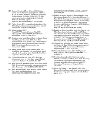 [24] Sammia Poveda and Tony Roberts. 2018. Critical
agency and development: applying Freire and Sen to
ICT4D in Zambia and Brazil. Information Technology
for Development 24, 1 (Jan. 2018), 119–137. DOI:
http://dx.doi.org/10.1080/02681102.2017.1328656
Publisher: Routledge _eprint:
https://doi.org/10.1080/02681102.2017.1328656.
[25] Philipp Rouast. 2021. prouast/heartbeat-android. (May
2021). https://github.com/prouast/heartbeat-android
original-date: 2016-08-01T18:58:18Z.
[26] Anand Samajdar. 2021.
AnandS09/PPG_AndroidVersion. (May 2021).
https://github.com/AnandS09/PPG_AndroidVersion
original-date: 2016-02-11T18:25:07Z.
[27] Rencheng Song, Senle Zhang, Chang Li, Yunfei Zhang,
Juan Cheng, and Xun Chen. 2020. Heart Rate
Estimation from Facial Videos Using a Spatiotemporal
Representation with Convolutional Neural Networks.
IEEE Transactions on Instrumentation and
Measurement (2020).
[28] Radim Špetlík, Vojtech Franc, and Jirí Matas. 2018.
Visual heart rate estimation with convolutional neural
network. In Proceedings of the British Machine Vision
Conference, Newcastle, UK. 3–6.
[29] Chihiro Takano and Yuji Ohta. 2007. Heart rate
measurement based on a time-lapse image. Medical
engineering & physics 29, 8 (2007), 853–857.
[30] Wim Verkruysse, Lars O Svaasand, and J Stuart Nelson.
2008. Remote plethysmographic imaging using ambient
light. Optics express 16, 26 (2008), 21434–21445.
[31] Anna Waldman-Brown, Juliet Wanyiri, Simeon Adebola,
Tim Chege, and Marian Muthui. 2015.
DEMOCRATISING TECHNOLOGY: THE
CONFLUENCE OF MAKERS AND GRASSROOT
INNOVATORS.
[32] Edward Jay Wang, William Li, Doug Hawkins, Terry
Gernsheimer, Colette Norby-Slycord, and Shwetak N.
Patel. 2016b. HemaApp: noninvasive blood screening of
hemoglobin using smartphone cameras. In Proceedings
of the 2016 ACM International Joint Conference on
Pervasive and Ubiquitous Computing. ACM, Heidelberg
Germany, 593–604. DOI:
http://dx.doi.org/10.1145/2971648.2971653
[33] Edward Jay Wang, Junyi Zhu, Mohit Jain, Tien-Jui Lee,
Elliot Saba, Lama Nachman, and Shwetak N. Patel.
2018. Seismo: Blood Pressure Monitoring using Built-in
Smartphone Accelerometer and Camera. In Proceedings
of the 2018 CHI Conference on Human Factors in
Computing Systems. ACM, Montreal QC Canada, 1–9.
DOI:http://dx.doi.org/10.1145/3173574.3173999
[34] Wenjin Wang, Albertus C den Brinker, Sander Stuijk,
and Gerard de Haan. 2016a. Algorithmic principles of
remote PPG. IEEE Transactions on Biomedical
Engineering 64, 7 (2016), 1479–1491.
[35] World Health Organization. 2019. WHO guideline.
http://www.ncbi.nlm.nih.gov/books/NBK541902/ OCLC:
1126668274.
[36] Tete Xiao, Quanfu Fan, Dan Gutfreund, Mathew
Monfort, Aude Oliva, and Bolei Zhou. 2019. Reasoning
About Human-Object Interactions Through Dual
Attention Networks. In Proceedings of the IEEE
International Conference on Computer Vision.
3919–3928.
[37] Zitong Yu, Xiaobai Li, and Guoying Zhao. 2019.
Remote photoplethysmograph signal measurement from
facial videos using spatio-temporal networks. In Proc.
BMVC. 1–12.
 