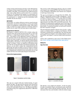 critique of large deep learning networks is that although they
are trained on data created by the public, they are not freely
available to the public. Several theories have addressed knowl-
edge, such as that which is used to train AI, as a common
resource [8, 10]. Putting all this together, we contextualize our
contributions within the scope of democratizing technology
for social good, i.e. making not just the end product more
available, but also the means.
METHODS
In this paper, we explore efficient on-device neural network
architectures and aim for developing an end-to-end mobile
system on smartphones at different price ranges. More specif-
ically, we hope our system could run at real-time speed on
mobile devices under $100 and help improve health equity.
Single-Branch Network
We propose a variant of MTTS-CAN to further reduce the
inference time and cut the pre-processing time as well. Our
solution is a single-branch neural network, as Figure 1 de-
picts. The purpose of the appearance branch is to generate
two attention masks for the motion branch, so that the motion
branch can focus on regions of interest containing the physio-
logical signal. Therefore, we theorize that the motion branch
could perform self-attention, removing the appearance branch
entirely. As Figure 1 shows, we added two self-attention mod-
ules after the second and fourth convolutional operations. By
doing so, we are able to reduce the computational load by
almost half, but retain its ability to focus on region of interest.
We hypothesize that our proposed network could save signifi-
cant computational overhead on lower-end mobile devices and
enable real-time non-contact physiological measurement.
End-to-End Implementation
Figure 2. Smartphones used for testing.
This app was created within the Android family of smart-
phones and apps. The app used the structure from TensorFlow
Lite’s image classification demo. Plotting the vital signals
utilized the androidplot library [12]. The Butterworth filters
in postprocessing were supported by Bernd Porr’s IIRJ filter
library [23].
The accuracy of the Android app with Java code was verified
with respect to the original MTTS-CAN/ TS-CAN network as
it runs on Windows with Python code. Results were compared
at each stage of processing.
The app was developed on a Google Pixel 4A (2020). The
app was subsequently tested on older smartphones: a Pixel
1 (2016), a Motorola Nexus 6 (2014), and a Motorola Moto
G3 (2013) as shown in Figure 2. The Pixel4A costs $350,
and since the rest aren’t in production anymore, they were
approximated to be $200, $150, and $100 respectively. The
evaluation was performed by logging the time at each stage of
processing over 10 iterations through Android’s logcat debug-
ging feature. Evaluating threading was performed similarly,
but with 5 iterations averaged.
The personalization pipeline utilized a host of tools: a pulse
sensor, an Arduino board, a webcam, the Windows 10 OS
with batch command line executable files, the Anaconda data
science platform for Python 3.8.8, Python libraries such as
TensorFlow and OpenCV, and the Gradle build automation
tool.
All the code is published as open-source in this Github reposi-
tory: https://github.com/ubicomplab/deep-rppg-android.
RESULTS
App Overview
Figure 3. A screenshot of the app.
The app has a very simple user interface. As the user opens
the app, it immediately begins calculating the pulse and breath
signals. Figure 3 shows what the interface looks like. The user
must place their face and shoulders within the dotted orange
 