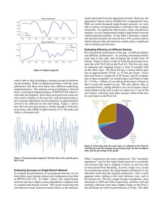 Figure 6. Output compared.
code is able to skip calculating a running average by perform-
ing de-trending. Both use Butterworth filters with the same
parameters, but these most likely have different underlying
implementations. The running average technique is derived
from a web-based implementation of MTTS-CAN which is
still under development. Since these post-processed values are
only used to display to the user live, and post-processing is
up to manual adjustment and development, an approximation
served to be sufficient for the time being. Figure 7 shows
how the Lite post-processing is similar enough to Full post-
processing, with a MSE of approximately 0.15. The peaks and
valleys correspond well.
Figure 7. Post-processing compared. The blue line is Lite, and the green
line is Full.
Evaluating Accuracy on Single-Branch Network
To evaluate the performance of our proposed network, we fol-
lowed them same training scheme and configuration described
in MTTS-CAN [15]. As Table 1 shows, the single-branch
network only has a slight accuracy degradation compared with
its original dual-branch version. This result reveals that the
self-attention masks achieved similar effects as the attention
masks generated from the appearance branch. However, the
appearance branch almost doubled the computational time.
With our newly-designed single-branch network, we were
able to achieve strong performance with half of the computa-
tional time. To explore the effectiveness of the self-attention
modules, we also implemented another single branch network
without attention modules. As the Table 1 illustrates, without
self-attention modules, the network has a 15% accuracy deficit,
which indicates that self-attention modules play a significant
role in training and inference.
Evaluating Efficiency on Different Devices
We evaluated the performance of the app - on different phones
and different architectures - by printing timestamps before
each step in the code, and averaging the results from 10
batches. Figure 8 shows a chart of what the processing times
look like with TS-CAN on the Pixel 4A. The first two steps
of capturing and cropping frames is done in parallel with
all the other steps. The Pixel 4A has a camera which oper-
ates at approximately 30 fps, or 33.3̄ms per frame. Given
that each batch is composed of 20 frames, and all computa-
tion is done in parallel, we would expect each batch to take
20×33.3̄ms = 666ms; if you add up all the times in Figure 8,
that’s exactly the number we get. This also affirms why, as
mentioned before, calling inference on a set of frames consis-
tently finishes in the time it takes to collect 6 to 7 (out of 20)
new frames: inferring vitals takes around a third of the time
for each batch on the Pixel 4A.
Figure 8. Processing times for each stage, as evaluated on the Pixel 4A.
The label for each slice includes the processing stage, the time in millisec-
onds, and the percentage of the graph.
Table 2 summarizes the main comparisons. The “normalize
appearance” step for the single-branch network is essentially
zero because that step is skipped; it shows as non-zero due
to time passed from threading. In every single case, except
for normalizing motion, the single-branch architecture is sig-
nificantly faster than the original architecture. This is most
apparent when looking at the total inference time, and in
the bottom row. The first couple Google smartphones, man-
ufactured in 2020 and 2016 respectively, perform well and
similarly; inferring vitals takes slightly longer on the Pixel 1,
but still keeps up with live performance at 30 fps. The older
 