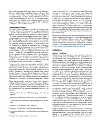 users would have using these older phones, then, is not having
the values displayed live, and taking longer to collect the data.
However, with the delay being only 2-4 times as long, and
assuming that only a minute’s worth of data would be useful
for a healthcare provider, the users with an old phone can still
feasibly save and send the same values that would be calcu-
lated with the app running on a newer phone; this would make
no difference to the healthcare provider.
Personalization Pipeline
The goal of the personalization pipeline is to enable users to
customize the app to their conditions, giving them the means
to train the network themselves. In order to train a neural
network, one needs input data, output data, and a computer.
The current personalization pipeline requires users to have a
webcam, a pulse sensor, and a Windows computer. Although
this allows developer-oriented users to train, it doesn’t include
those who aren’t experienced with computers, or those who
just have their smartphone. However, in the near future, this
can all plausibly be done on the smartphone: the front-facing
camera, the back-facing camera, and the smartphone’s CPU
(or GPU) itself. The back-facing camera can record the user’s
ground-truth PPG signal by having them place their finger over
the back camera; this was demonstrated by the most recent
Google Fit update for the Pixel model phones [20]. Once that
data is collected and synchronized with video from the front-
facing camera, the TensorFlow Lite library enables training
on-device. For instance, the gesture recognition demo [4]
enables user-friendly model training on a web app.
Furthermore, this framework opens up the possibility for fed-
erated learning: training the overall non-contact vitals network
across users’ phones globally, improving the robustness and
availability of the network for everyone [3]. This results in dis-
tributing the means of neural network training to the masses,
allowing the users to improve the app for themselves; this is in
contrast with recent, cutting-edge AI products which use train-
ing data from the masses, but keep the means of development
for themselves, distributing the product in a top-down manner.
All the user essentially has to do is ensure their webcam is
working, get their pulse sensor’s port number, ensure the pulse
sensor is working (with help from a batch script that plots the
data), plug in their Android phone, and finally double-click on
the ‘personalize.bat’ file which will take care of the rest. This
batch file:
1. Collects the user’s data while displaying a live webcam
preview.
2. Generates synchronized video frame and pulse data files.
3. Trains the existing model and updates weights with the new
data.
4. Converts the new model into a .tflite file.
5. Replaces the .tflife file within the Android project.
6. Builds the updated app to produce a new Android package
(APK).
7. Installs the updated APK onto the phone.
There are also batch files which reset and re-install the original
network, in case the user wants to start over. Again, the
usability and accessibility of this pipeline lacks relative to
having a user simply click a button on a mobile app. However,
it does make re-training and personalizing the network as
approachable as installing new software on a PC. This makes
it accessible for underserved users - who may have darker skin
tones or different lighting conditions - to further develop the
app for themselves and others. This could be the first step
in a federated learning process where users around the world
calibrate and update the app using contact-sensing, such that
the non-contact inference becomes more robust and serves
people more fairly.
From some initial testing, the personalized signal seems quali-
tatively smoother and less noise. It will require further eval-
uation in the near future. There are also other methods, such
as few-shot adaptation and meta-learning [16], for calibrat-
ing the network in a more effective manner than additional
training. Again, this personalization pipeline is accessible at
https://github.com/ubicomplab/deep-rppg-android.
DISCUSSION
Solution Feasibility
The app works live on the newer phones, and slower-than-live
on significantly older, cheaper phones. The single-branch net-
work trades off some accuracy to minimize the computational
impact, but there’s still some work to be done to make it live.
Most importantly, the app calculates the same values as those
developed on computers using Python and libraries such as
TensorFlow; regardless of whether or not the values can be dis-
played live on the older and cheaper phones, they will perform
the same computation and net the same values. These values
are copied to the clipboard and can be sent through any text
medium to physicians for analysis. Since copying values to the
clipboard can be a security vulnerability, future implementa-
tions of this app can use Android intents to securely share the
data with other telemedicine apps. During the development
process, we’ve made it relatively easy to test out different
network architectures, and have made the training process as
accessible to users with the current technology available. It
implements recent research and puts it in the hands of users.
An important question must be answered: even if we imple-
ment the neural network on the app perfectly, and have trained
the neural network rigorously on various lighting, skin, and
situational contexts, will that kind of accurate signal still be
useful to physicians? Throughout this research, we’ve primar-
ily focused on getting the technology to be accurate with the
datasets we have, and usable with technology we have. We are
nowhere near ready for user studies or evaluation. While there
is a whole field of ubiquitous health sensing which proves
to be useful, this doesn’t necessarily prove that this project
within this domain would be useful.
Deep learning networks have recently proven to outperform
more conventional methods, especially in complex tasks; but
there are cases where simpler, conventional methods are most
effective. For instance, a PID controller with a few lines
of code may be better at balancing an inverted pendulum or
 