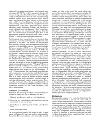 guiding a 2D navigation problem than a neural network that’s
well-trained [18, 17]. This would be analogous to the case with
contact-sensing: using direct reflectance, as the new Google
Fit app or raw pulse sensor do, with some signal processing
would net a direct, proper, near-gold-truth signal; whereas
using a neural network to perform inference on the reflectance
input wouldn’t be as true. That neural network may still per-
form accurately, but wouldn’t beat the straightfoward, direct
implementation. All this doesn’t apply to this project, because
non-contact sensing is inherently a complex task. There isn’t a
proper, gold-truth sensor that does more “direct” non-contact
sensing. There are non-contact sensing apps out there that
don’t use deep learning to acquire the signal; there is still
approximation associated with getting those values. In short,
there isn’t a medical-grade non-contact vitals sensor.
That being said, there is an critical caveat: in order to diag-
nose cardiac issues like arrhythmia, the signal needs to be
represented in fine-detail. For instance, electrocardiogram
(ECG) signals (a different, more precise measurement of heart
rate) need to be detailed for analysis. One study concluded
that “down-sampling to 50 Hz proved to be unacceptable for
both time- and frequency-domain analyses. At 50 Hz, the
root-mean-squared successive differences and the power of
high frequency tended to have high values and random errors”
[14]. However, we are not attempting to capture ECG, we are
attempting to capture PPG, which can still viably detect car-
diac arrhythmia [19]. Nevertheless, chances are we still need
a similar rate of sampling. With a 30 frame-per-second sam-
pling rate, how would the neural network be able to capture
higher-frequency phenomena in the PPG signal? Moreover,
the neural network would need to be trained on what an ar-
rhythmic pulse looks like; otherwise, it may just be inferring
what a smoother pulse should look like at a similar rate. Liu
et al. [15] demonstrated that it performed more efficiently
and accurately than non-deep-learning methods; but this only
applies to the clean, controlled, non-diverse dataset. There
needs to be further analysis on whether the neural network
truly measures the signal, or just does a really good job at
predicting and imitating it using the same information. This is
somewhat reminiscent of how the app seemed optimally per-
formant until we tested it on older phones and had to change
the threading mechanics: we won’t know unless we try it out
and see what happens.
Contribution to Social Good
We presume that increasing availability to this technology also
serves to increase equity. We’ve done so in four ways:
1. Made the neural network work on a user-friendly app.
2. Created a low-computational-load neural network that
works better on low-cost devices.
3. Enabled users to relatively easily train the network them-
selves.
4. Made all this open-source.
The most justifiable aspect of this project is that it is open-
source, can be trained by users, and has been made essentially
democratic. The common theme with cutting-edge research
projects like these is that even if the source code is open
and well-documented, it isn’t necessarily approachable. We
haven’t done any user-based testing, and our perspectives as
computer scientists adds significant bias, but we believe that
the personalization pipeline can be used and molded by tech-
oriented users. Again, the future direction for this pipeline
is to become part of the app, and be incorporated into feder-
ated learning accessible to all users. Creating a faster, more
efficient network also directly increases the availability of the
technology. Once some rough edges surrounding the camera
API on the low-cost phones is smoothed out, we’ve already
developed a low-computational-load network that will fit right
in with the rest of the app. Having all this be open-source en-
ables developers like us to take this project further, or at least
serve as a well-documented example of recent APIs which
aren’t excellently documented. The previous question regard-
ing feasibility still applies: do we know that this is something
physicians could use in telemedicine? Our answer is that this
technology is still budding - ripe for exploration. We won’t
know the answer until we let the project mature to true usabil-
ity. All we can do is widen the opportunities for its growth by
making it accessible for use, training, and development.
This also comes with a vast space of ethical considerations
and trade-offs. For instance, the reason that OpenAI keeps
GPT-3 as a commercial product hidden behind an API, despite
being trained on public data, is to prevent harmful uses of the
model, such as for disinformation [2]. They control who has
access, and can ban malicious users. However, this places all
the power on OpenAI: they must define the criteria of what
applications are harmful. Since they depend on funding from
the API as a commercial product, the average user has no
say in that criteria. They are performing research into poten-
tial misuses and model biases, but that still doesn’t empower
users to eliminate bias. This is typically authoritarian, and
although technology companies such as OpenAI can work
consistently within that framework, we believe in something
more democratic, i.e. viewing this software as a commons.
There are malicious uses of this technology - people may be
able to collect others’ vitals without their whole consent, such
as during interviews or interrogations. Keeping that technol-
ogy to ourselves doesn’t necessarily prevent this - researchers
may receive government and police funding to implement
this themselves. We believe that opening up this software,
while enabling malicious users, also enables benevolent users
and other researchers to detect, prevent, and mitigate future
harmful applications during development.
CONCLUSION
Throughout this project, we’ve created an Android app that
utilizes a neural network to measure non-contact vitals, de-
veloped an efficient architecture, tested it on low-cost smart-
phones, and provided an open-source personalization pipeline
to empower users to customize the app. It’s shown to be ac-
curate, efficient, usable, and available. We conclude that at
this early stage, the true accuracy of the app in a healthcare
setting is yet to be proven; we also conclude that it can only
be proven, or disproven, by developing further, and that this is
best done alongside the diverse population of users who can
now help it help themselves.
 