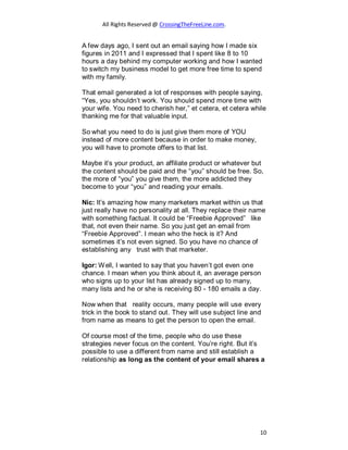 All Rights Reserved @ CrossingTheFreeLine.com.
A few days ago, I sent out an email saying how I made six
figures in 2011 and I expressed that I spent like 8 to 10
hours a day behind my computer working and how I wanted
to switch my business model to get more free time to spend
with my family.
That email generated a lot of responses with people saying,
“Yes, you shouldn’t work. You should spend more time with
your wife. You need to cherish her,” et cetera, et cetera while
thanking me for that valuable input.
So what you need to do is just give them more of YOU
instead of more content because in order to make money,
you will have to promote offers to that list.
Maybe it’s your product, an affiliate product or whatever but
the content should be paid and the “you” should be free. So,
the more of “you” you give them, the more addicted they
become to your “you” and reading your emails.
Nic: It’s amazing how many marketers market within us that
just really have no personality at all. They replace their name
with something factual. It could be “Freebie Approved” like
that, not even their name. So you just get an email from
“Freebie Approved”. I mean who the heck is it? And
sometimes it’s not even signed. So you have no chance of
establishing any trust with that marketer.
Igor: Well, I wanted to say that you haven’t got even one
chance. I mean when you think about it, an average person
who signs up to your list has already signed up to many,
many lists and he or she is receiving 80 - 180 emails a day.
Now when that reality occurs, many people will use every
trick in the book to stand out. They will use subject line and
from name as means to get the person to open the email.
Of course most of the time, people who do use these
strategies never focus on the content. You’re right. But it’s
possible to use a different from name and still establish a
relationship as long as the content of your email shares a
10
 