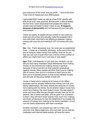 All Rights Reserved @ CrossingTheFreeLine.com.
just outsource all the work and you profit…” and at that time,
I had a list of maybe just over 2000 people.
I generated $547 sales as well as a few $197 upsells with
that email and I was psyched. At that point, it was probably
the first time I ever discovered that people who read my
emails care and listen to what I have to say. It happens
because of personality and not because of your free gifts
and content.
There are plenty of people whose content is very solid but
there are only a few who actually make the prospect fall in
love with them. And that’s the difference between making
money with your list and making A LOT of money with your
list.
Nic: Yes. That’s absolutely true. So once you’ve established
trust – I mean as a marketer obviously, at the end of the day,
you’re trying to make money from selling. How far do you
feel you can sort of push that trust in terms of the number of
offers you might send out in one day or one week?
Igor: Well, it all depends on you and your mindset. Let me
tell you that many marketers block themselves from making
money on the internet and making money in general
because of old or ancient (or their parents’) prejudices
against money. Many people will think that if you’re making
lots of money, then you’re a criminal or that if you’re rich,
then you’re a spoiled person or that money attracts trouble
and all sorts of ridiculous beliefs of that sort.
I know a friend who’s making lot of money in his offline
business and he actually believes that money can hurt your
family relationships. He never shares the amounts of money
he’s making with his family. So his brother doesn’t know how
much he’s making. His mom doesn’t know. His dad doesn’t
know and even after this guy bought a brand new car for his
parents, like a brand new jeep, and he gave it as a present
to them, they still don’t know exactly how much he’s making;
and that’s all because he has this belief that if he reveals the
amount of money he’s making to his family members, he will
ruin his family relationship with them somehow.
Another example I can present you with is in fact, very
common one. Many beginners, who just start out as internet
marketers and internet sales people, all have the same
12
 