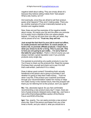 All Rights Reserved @ CrossingTheFreeLine.com.
negative belief about selling. They are simply afraid of it,
because they believe selling makes them “bad people”.
What a silly mantra, isn’t it?
And eventually, since they are afraid to sell their product,
guess what happens? They aren’t making sales. There you
go, another example of human irrationality backed up by
emotion and negative beliefs.
Now, these are just few examples of the negative beliefs
about money. So mainly your list and the offers you promote
to it is pretty much a flipside of this coin where people
believe: “if I mail my list more than one offer per week, they
will be pissed off at me.” Trust me, they will not.
Just accept the fact that it’s your job to send out offers,
to create products and sell them, to coach people, to
build a list, to promote affiliate products. I mean this is
what you chose to do for a living. This is your job. This
is how you are going to put vodka… I’m sorry food on
the table for your family. That’s it. And of course you can
always maintain a great reputation even if you promote
products every single day.
For example by promoting only quality products to your list.
You’ll have to check out the products first. Read the reviews.
Purchase them yourself and check out to see if it’s fluff
that’s well-written, (well-shot if it’s a video).
Does it deliver good content? Something that’s actually
beneficial to the person who’s going to purchase it and
whether it’s going to help them make money… Trust me
when I say this, if the product your customer purchases
through your recommendation makes him money or helps
him make money in the nearest future, then this prospect will
thank you for referring him to this product, don’t you agree?
Nic: Yes, absolutely logical. Do you feel comfortable
recommending a new product every day? I mean, there are
tons of great products released every single day. Just have a
look at the WarriorSpecialOffers section of the Warrior
Forum and WSO of the Day.
Igor: Yes, exactly. You can easily promote a new product
every day. Now if the person purchases from you a few
times a month, and you notice it, what you should do is
13
 