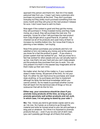 All Rights Reserved @ CrossingTheFreeLine.com.
approach this person and thank him. Ask him if he needs
personal help from you. I mean I got many customers who
purchase my products all the time. They don’t purchase
everyday but they pretty much purchase something from me
every month and they will jump on the next product I release
for sure. I don’t even have to sell it to them.
Now again if the content is good and they got the money,
they will purchase it. If they invested money and they made
money as a result, they will purchase the next one. For
example, I know for a fact I will purchase the next product
from Coby Wright who’s a good friend & JV partner. I’ve
checked out all of his products and used many of them to
increase my monthly bottom line. So I know that if Coby is
planning a new release, I am buying.
Now if the person purchases your products and he’s not
satisfied or he’s not making any money and at the same time
you know for a fact the product is good… If you share a
proven system that has worked for you that you know for a
fact has worked for other people and you can actually back it
up too, now that’s not your fault and you can’t make people
put the products they purchase from you to work. You can
only present it to them in the easiest way imaginable and let
them make up their own mind..
No matter what, the fact of the matter is, if your customer
doesn’t make money, 90 percent of the time, it’s not your
fault. It’s either his own fault since he purchases and never
does anything; or he purchases and tries to implement
although he lacks the technical knowledge (which you
cannot control). So he needs to purchase another course
that will teach him the technical side of things or hire an
outsourcer that will do this for him.
Either way, your conscience should be clean if you
promote many products all the time, as long as you
promote genuinely well written products and not Junk,
in which case, I’m not going to stand by your side 

Nic: Yes. I know you tend to get review copies sent to you
as I do now. So it gives us a chance to go through the
material and write an honest email to your list and perhaps a
blog post or whatever. So I think it is important to promote
products that you – even if you’ve only sort of skim read,
(you can’t possibly get through all of them) find worthy.
14
 