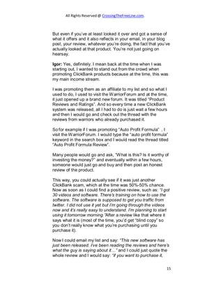 All Rights Reserved @ CrossingTheFreeLine.com.
But even if you’ve at least looked it over and got a sense of
what it offers and it also reflects in your email, in your blog
post, your review, whatever you’re doing, the fact that you’ve
actually looked at that product. You’re not just going on
hearsay.
Igor: Yes, definitely. I mean back at the time when I was
starting out, I wanted to stand out from the crowd when
promoting ClickBank products because at the time, this was
my main income stream.
I was promoting them as an affiliate to my list and so what I
used to do, I used to visit the WarriorForum and at the time,
it just opened up a brand new forum. It was titled “Product
Reviews and Ratings”. And so every time a new ClickBank
system was released, all I had to do is just wait a few hours
and then I would go and check out the thread with the
reviews from warriors who already purchased it.
So for example if I was promoting “Auto Profit Formula” , I
visit the WarriorForum. I would type the “auto profit formula”
keyword in the search box and I would read the thread titled
“Auto Profit Formula Review”.
Many people would go and ask, “What is this? Is it worthy of
investing the money?” and eventually within a few hours,
someone would just go and buy and then post an honest
review of the product.
This way, you could actually see if it was just another
ClickBank scam, which at the time was 50%-50% chance.
Now as soon as I could find a positive review, such as: “I got
30 videos and software. There’s training on how to use the
software. The software is supposed to get you traffic from
twitter. I did not use it yet but I’m going through the videos
now and it’s really easy to understand. I’m planning to start
using it tomorrow morning.”After a review like that where it
says what it is (most of the time, you’d get “blind copy” so
you don’t really know what you’re purchasing until you
purchase it).
Now I could email my list and say: “This new software has
just been released. I’ve been reading the reviews and here’s
what the guy is saying about it…” and I could just quote the
whole review and I would say: “if you want to purchase it,
15
 