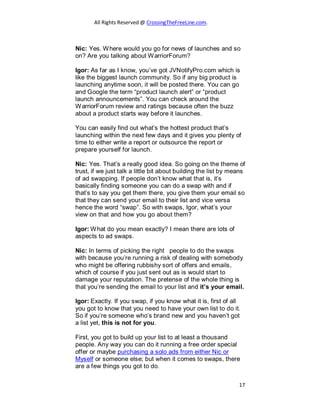 All Rights Reserved @ CrossingTheFreeLine.com.
Nic: Yes. Where would you go for news of launches and so
on? Are you talking about WarriorForum?
Igor: As far as I know, you’ve got JVNotifyPro.com which is
like the biggest launch community. So if any big product is
launching anytime soon, it will be posted there. You can go
and Google the term “product launch alert” or “product
launch announcements”. You can check around the
WarriorForum review and ratings because often the buzz
about a product starts way before it launches.
You can easily find out what’s the hottest product that’s
launching within the next few days and it gives you plenty of
time to either write a report or outsource the report or
prepare yourself for launch.
Nic: Yes. That’s a really good idea. So going on the theme of
trust, if we just talk a little bit about building the list by means
of ad swapping. If people don’t know what that is, it’s
basically finding someone you can do a swap with and if
that’s to say you get them there, you give them your email so
that they can send your email to their list and vice versa
hence the word “swap”. So with swaps, Igor, what’s your
view on that and how you go about them?
Igor: What do you mean exactly? I mean there are lots of
aspects to ad swaps.
Nic: In terms of picking the right people to do the swaps
with because you’re running a risk of dealing with somebody
who might be offering rubbishy sort of offers and emails,
which of course if you just sent out as is would start to
damage your reputation. The pretense of the whole thing is
that you’re sending the email to your list and it’s your email.
Igor: Exactly. If you swap, if you know what it is, first of all
you got to know that you need to have your own list to do it.
So if you’re someone who’s brand new and you haven’t got
a list yet, this is not for you.
First, you got to build up your list to at least a thousand
people. Any way you can do it running a free order special
offer or maybe purchasing a solo ads from either Nic or
Myself or someone else; but when it comes to swaps, there
are a few things you got to do.
17
 