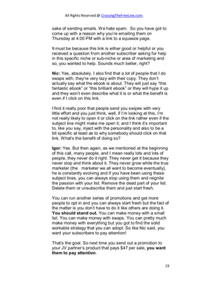 All Rights Reserved @ CrossingTheFreeLine.com.
sake of sending emails. We hate spam. So you have got to
come up with a reason why you’re emailing them on
Thursday at 4:00 PM with a link to a squeeze page.
It must be because this link is either good or helpful or you
received a question from another subscriber asking for help
in this specific niche or sub-niche or area of marketing and
so, you wanted to help. Sounds much better, right?
Nic: Yes, absolutely. I also find that a lot of people that I do
swaps with, they’re very lazy with their copy. They don’t
actually say what the ebook is about. They will just say “this
fantastic ebook” or “this brilliant ebook” or they will hype it up
and they won’t even describe what it is or what the benefit is
even if I click on this link.
I find it really poor that people send you swipes with very
little effort and you just think, well, if I’m looking at this, I’m
not really likely to open it or click on the link rather even if the
subject line might make me open it; and I think it’s important
to, like you say, inject with the personality and also to be a
bit specific at least as to why somebody should click on that
link. What’s the benefit of doing so?
Igor: Yes. But then again, as we mentioned at the beginning
of this call, many people, and I mean really lots and lots of
people, they never do it right. They never get it because they
never stop and think about it. They never grow while the true
marketer (the marketer we all want to become eventually),
he is constantly evolving and if you have been using these
subject lines, you can always stop using them and reignite
the passion with your list. Remove the dead part of your list.
Delete them or unsubscribe them and just start fresh.
You can run another series of promotions and get more
people to opt in and you can always start fresh but the fact of
the matter is you don’t have to do it like others are doing it.
You should stand out. You can make money with a small
list. You can make money with swaps. You can pretty much
make money with everything but you got to find the solid
workable strategy that you can adopt. So like Nic said, you
want your subscribers to pay attention!
That’s the goal. So next time you send out a promotion to
your JV partner’s product that pays $47 per sale, you want
them to pay attention.
19
 