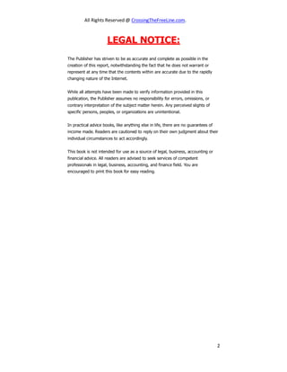 All Rights Reserved @ CrossingTheFreeLine.com.
LEGAL NOTICE:
The Publisher has striven to be as accurate and complete as possible in the
creation of this report, notwithstanding the fact that he does not warrant or
represent at any time that the contents within are accurate due to the rapidly
changing nature of the Internet.
While all attempts have been made to verify information provided in this
publication, the Publisher assumes no responsibility for errors, omissions, or
contrary interpretation of the subject matter herein. Any perceived slights of
specific persons, peoples, or organizations are unintentional.
In practical advice books, like anything else in life, there are no guarantees of
income made. Readers are cautioned to reply on their own judgment about their
individual circumstances to act accordingly.
This book is not intended for use as a source of legal, business, accounting or
financial advice. All readers are advised to seek services of competent
professionals in legal, business, accounting, and finance field. You are
encouraged to print this book for easy reading.
2
 