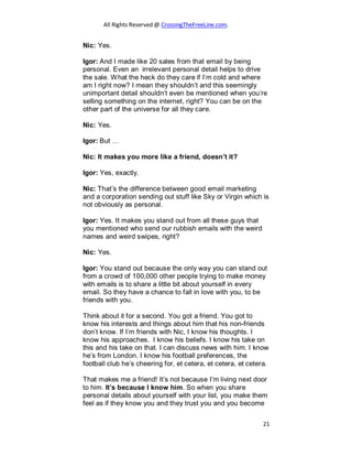 All Rights Reserved @ CrossingTheFreeLine.com.
Nic: Yes.
Igor: And I made like 20 sales from that email by being
personal. Even an irrelevant personal detail helps to drive
the sale. What the heck do they care if I’m cold and where
am I right now? I mean they shouldn’t and this seemingly
unimportant detail shouldn’t even be mentioned when you’re
selling something on the internet, right? You can be on the
other part of the universe for all they care.
Nic: Yes.
Igor: But …
Nic: It makes you more like a friend, doesn’t it?
Igor: Yes, exactly.
Nic: That’s the difference between good email marketing
and a corporation sending out stuff like Sky or Virgin which is
not obviously as personal.
Igor: Yes. It makes you stand out from all these guys that
you mentioned who send our rubbish emails with the weird
names and weird swipes, right?
Nic: Yes.
Igor: You stand out because the only way you can stand out
from a crowd of 100,000 other people trying to make money
with emails is to share a little bit about yourself in every
email. So they have a chance to fall in love with you, to be
friends with you.
Think about it for a second. You got a friend. You got to
know his interests and things about him that his non-friends
don’t know. If I’m friends with Nic, I know his thoughts. I
know his approaches. I know his beliefs. I know his take on
this and his take on that. I can discuss news with him. I know
he’s from London. I know his football preferences, the
football club he’s cheering for, et cetera, et cetera, et cetera.
That makes me a friend! It’s not because I’m living next door
to him. It’s because I know him. So when you share
personal details about yourself with your list, you make them
feel as if they know you and they trust you and you become
21
 