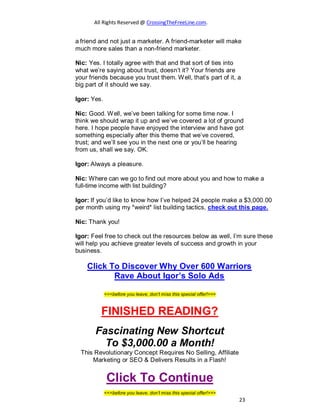 All Rights Reserved @ CrossingTheFreeLine.com.
a friend and not just a marketer. A friend-marketer will make
much more sales than a non-friend marketer.
Nic: Yes. I totally agree with that and that sort of ties into
what we’re saying about trust, doesn’t it? Your friends are
your friends because you trust them. Well, that’s part of it, a
big part of it should we say.
Igor: Yes.
Nic: Good. Well, we’ve been talking for some time now. I
think we should wrap it up and we’ve covered a lot of ground
here. I hope people have enjoyed the interview and have got
something especially after this theme that we’ve covered,
trust; and we’ll see you in the next one or you’ll be hearing
from us, shall we say. OK.
Igor: Always a pleasure.
Nic: Where can we go to find out more about you and how to make a
full-time income with list building?
Igor: If you’d like to know how I’ve helped 24 people make a $3,000.00
per month using my *weird* list building tactics, check out this page.
Nic: Thank you!
Igor: Feel free to check out the resources below as well, I’m sure these
will help you achieve greater levels of success and growth in your
business.
Click To Discover Why Over 600 Warriors
Rave About Igor’s Solo Ads
<<<before you leave, don’t miss this special offer!>>>
FINISHED READING?
Fascinating New Shortcut
To $3,000.00 a Month!
This Revolutionary Concept Requires No Selling, Affiliate
Marketing or SEO & Delivers Results in a Flash!
Click To Continue
<<<before you leave, don’t miss this special offer!>>>
23
 