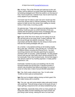 All Rights Reserved @ CrossingTheFreeLine.com.
Nic: Hi there. This is Nic Penrake and welcome to this call.
Today I will be talking to my good friend Igor Kheifets about
list building strategies and I think the center is on the issue of
trust, how to build trust, maintain trust, how to work trust into
every aspect of your marketing.
I’ve known Igor for about a year now and I would say that
more than anyone else in internet marketing, he’s the key
person to help me turn the corner from making no money
online, in fact a loss, to turning a profit.
So welcome Igor. Today we’re going to be talking about list
building. Could you give us a brief overview of how you
started with list building and the kinds of strategies that you
began implementing and getting great results with?
Igor: Sure. Well, first of all, thank you for inviting me to do
this call and just so you guys know, it wasn’t planned. We
did not go through any specific structures. This is an
improvised call that Nic talked me into doing to share some
kick-ass list building strategies with you.
As a mentor, I only started working on list building maybe
like a year ago. Until then, I was just like you. I’ve tried a lot
of different tactics including the WarriorForum. I’ve tried
launching products and manually searching for people to
promote it with no success. I tried Facebook. I’ve also played
around with pay per view traffic which almost worked for me
but eventually I lost a few hundred bucks. And at that stage it
was almost a third of my monthly paycheck. A really painful
experience. LOL.
Eventually I worked my way up to building a list of a few
thousand people and at that point, it became smooth or
should I say smoother than before and today I’m a proud
owner of a few lists in total of around 60,000 subscribers
Nic: Yes, that’s quite a decent size. Yes. I’m still under
10,000 so that’s quite an achievement.
Igor: But you’re already making money so that’s good. We
can make money with a small list.
Nic: You can, yes and some people make quite good money
with small lists. That will bring us back to the issue of trust. I
mean getting a responsive list is all about establishing trust.
Igor: Definitely, especially today when so many people are
trying their skills at email marketing and most of them are
just doing it plain wrong, making the rest of us look bad.
 