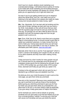 And if you’re in doubt, whether email marketing is an
oversaturated strategy, I still believe there’s plenty of money
to be made with email marketing and list building because
90 percent of email marketers will always do it wrong. Which
gives you an opportunity to do it right and stand out.
So even if you’re just getting started and you’re skeptical
about this whole thing, don’t be. Just make sure you’re
listening to the right advice from people who really do make
money and not just pretend to make money, right?
Nic: Yes. Absolutely. So if we start with list building and the
trust side of things, perhaps we start with how you build a
list. Well, most people on this call will know that you start
with the squeeze page and opt-ins and you build your list
that way. So perhaps we can talk a little bit about how we
establish trust with the squeeze page and how we get
people to opt in and so on.
Igor: Sure. Well, first of all, there’s more than just a squeeze
page to a list-building funnel. It should include a paid offer to
upsell your potential customers, to make money first of all
and to make your money back second since you will most
likely have to rely on paid traffic in one way or another. (for
affordable paid traffic options, look into solo ads)
Basically what I like to do is use the “trust approach” which is
a term I coined in list building and I taught it to Nic as well as
to my other students and they have been making money
using it.
Today we know for a fact it works for many people not just
me. It should work for you especially since 90 percent of
marketers simply ignore this by following the old path of opt-
in, OTO, OTO number two, go check email, OTO number
three, downsell and finally you get what you opted in for.
Contrary to the old approach which did not work for me, I
decided to go a different way and establish trust first.
So what you do is you invite the person to opt in and on the
next page, you give them what you promised.
Now why is this important? Because many people just make
you opt in and then try to sell you three or four products
before giving you what they promised to give you for free;
but when you just give them what you promised first, you
allow them to let you in into their hearts a little bit especially
if you give away a really good piece of helpful information.
So for example you want to sell an ebook on growing
tomatoes and you give away a tip that has helped you to go
from a tomato-growing “nobody” to winning your local fair
with seven-inch tomatoes and you just share the secret
 