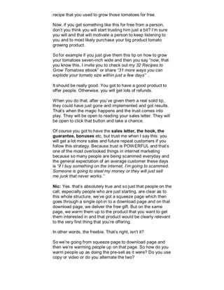 recipe that you used to grow those tomatoes for free.
Now, if you get something like this for free from a person,
don’t you think you will start trusting him just a bit? I’m sure
you will and that will motivate a person to keep listening to
you and to most likely purchase your big product tomato
growing product.
So for example if you just give them this tip on how to grow
your tomatoes seven-inch wide and then you say “now, that
you know this, I invite you to check out my 32 Recipes to
Grow Tomatoes ebook” or share “31 more ways you can
explode your tomato size within just a few days” .
It should be really good. You got to have a good product to
offer people. Otherwise, you will get lots of refunds.
When you do that, after you’ve given them a real solid tip,
they could have just gone and implemented and got results.
That’s when the magic happens and the trust comes into
play. They will be open to reading your sales letter. They will
be open to click that button and take a chance.
Of course you got to have the sales letter, the hook, the
guarantee, bonuses etc, but trust me when I say this: you
will get a lot more sales and future repeat customers if you
follow this strategy. Because trust is POWERFUL and that’s
one of the most overlooked things in internet marketing
because so many people are being scammed everyday and
the general expectation of an average customer these days
is “if I buy something on the internet, I’m going to scammed.
Someone is going to steal my money or they will just sell
me junk that never works.”
Nic: Yes. that’s absolutely true and so just that people on the
call, especially people who are just starting, are clear as to
this whole structure, we’ve got a squeeze page which then
goes through a single opt-in to a download page and on that
download page, we deliver the free gift. But on the same
page, we warm them up to the product that you want to get
them interested in and that product would be clearly relevant
to the very first thing that you’re offering.
In other words, the freebie. That’s right, isn’t it?
So we’re going from squeeze page to download page and
then we’re warming people up on that page. So how do you
warm people up as doing the pre-sell as it were? Do you use
copy or video or do you alternate the two?
 