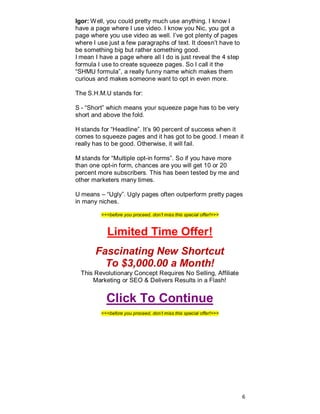 Igor: Well, you could pretty much use anything. I know I
have a page where I use video. I know you Nic, you got a
page where you use video as well. I’ve got plenty of pages
where I use just a few paragraphs of text. It doesn’t have to
be something big but rather something good.
I mean I have a page where all I do is just reveal the 4 step
formula I use to create squeeze pages. So I call it the
“SHMU formula”, a really funny name which makes them
curious and makes someone want to opt in even more.
The S.H.M.U stands for:
S - “Short” which means your squeeze page has to be very
short and above the fold.
H stands for “Headline”. It’s 90 percent of success when it
comes to squeeze pages and it has got to be good. I mean it
really has to be good. Otherwise, it will fail.
M stands for “Multiple opt-in forms”. So if you have more
than one opt-in form, chances are you will get 10 or 20
percent more subscribers. This has been tested by me and
other marketers many times.
U means – “Ugly”. Ugly pages often outperform pretty pages
in many niches.
<<<before you proceed, don’t miss this special offer!>>>
Limited Time Offer!
Fascinating New Shortcut
To $3,000.00 a Month!
This Revolutionary Concept Requires No Selling, Affiliate
Marketing or SEO & Delivers Results in a Flash!
Click To Continue
<<<before you proceed, don’t miss this special offer!>>>
6
 