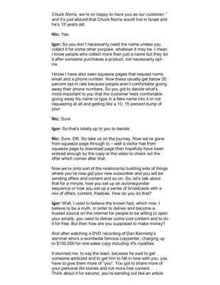 Chuck Norris, we’re so happy to have you as our customer,”
and it’s just absurd that Chuck Norris would live in Israel and
he’s 18 years old.
Nic: Yes.
Igor: So you don’t necessarily need the name unless you
collect it for some other purpose, whatever it may be. I mean
I know people who collect more than just a name but they do
it after someone purchases a product, not necessarily opt-
ins.
I know I have also seen squeeze pages that request name,
email and a phone number. Now these usually get below 20
percent opt-in rate because people aren’t comfortable giving
away their phone numbers. So you got to decide what’s
more important to you that the customer feels comfortable
giving away his name or type in a fake name into it or not
requesting at all and getting like a 10, 15 percent bump of
your
Nic: Sure.
Igor: So that’s totally up to you to decide.
Nic: Sure. OK. So take us on the journey. Now we’ve gone
from squeeze page through to – well a visitor has from
squeeze page to download page then hopefully have been
enticed enough by the copy or the video to check out the
offer which comes after that.
Now we’re onto sort of the relationship building side of things
where you’ve now got your new subscriber and you will be
sending offers and content and so on. So, let’s talk about
that for a minute, how you set up an autoresponder
sequence or how you set up a series of broadcasts with a
mix of offers, content, freebies. How do you do that?
Igor: Well, I used to believe the known fact, which now, I
believe to be a myth: in order to deliver and become a
trusted source on the internet for people to be willing to open
your emails, you need to deliver some cool content and to do
it for free. But then how are you supposed to make money?
And after watching a DVD recording of Dan Kennedy’s
seminar who’s a worldwide famous copywriter, charging up
to $100,000 for one sales copy including 4% royalties.
It stunned me, to say the least, because he said to get
someone addicted and to get him to fall in love with you, you
have to give them more of “you”. You got to share more of
your personal life stories and not more free content.
Think about it for second, you’re sending out like an article
 