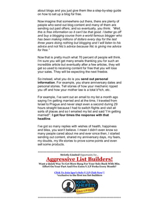 about blogs and you just give them like a step-by-step guide
on how to set up a blog for free.
Now imagine that somewhere out there, there are plenty of
people who send out blog content and many of them are
sending out paid offers; and so eventually, you think: “Well,
this is free information so it can’t be that good. I better go off
and buy a blogging course from a world famous blogger who
has been making millions of dollars every day for the last
three years doing nothing but blogging and I will listen to his
advice and not Nic’s advice because Nic is giving me advice
for free.”
Now that is pretty much what 70 percent of people will think.
I’m sure you will get many emails thanking you for such an
incredible article but eventually after a few articles, they will
get so used to receiving content for free that you will lose
your sales. They will be expecting the next freebie.
So instead, what you do is you send out personal
information. For example, you share anniversary dates and
personal stories. Tell stories of how your mechanic ripped
you off and how your mother law is a total b*tch, etc.
For example, I’ve sent out an email to my list a month ago
saying I’m getting married and at the time, I traveled from
Israel to Prague and never slept even a second during 29
hours straight because I had to switch flights and visit all
sorts of places and so I emailed my list and said “I’m getting
married!”. I got four times the response with that
headline.
I’ve got so many replies with wishes of health, happiness
and bliss, you won’t believe. I mean I didn’t even know so
many people cared about me and ever since then, I started
sending out content, shared my anniversary days, my fears,
my doubts, my life stories to prove some points and even
sell some products.
==========================================================
Strictly-Limited Opportunity for…
Aggressive List Builders!
Want a Quick Way To Get More Bang For Your Solo Buck With Min.
Effort On Your Part And Five Extra V.I.P Perks Every Month?
Click To Join Igor’s Solo V.I.P Club Now*!
*exclusive to the first ten list-builders
==========================================================
 