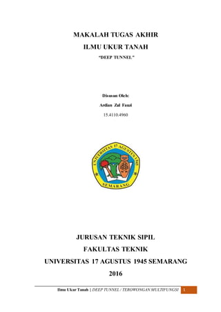 Ilmu Ukur Tanah | DEEP TUNNEL / TEROWONGAN MULTIFUNGSI 1
MAKALAH TUGAS AKHIR
ILMU UKUR TANAH
“DEEP TUNNEL”
Disusun Oleh:
Ardian Zul Fauzi
15.4110.4960
JURUSAN TEKNIK SIPIL
FAKULTAS TEKNIK
UNIVERSITAS 17 AGUSTUS 1945 SEMARANG
2016
 