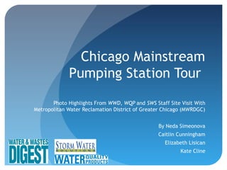 Chicago Mainstream
Pumping Station Tour
Photo Highlights From WWD, WQP and SWS Staff Site Visit With
Metropolitan Water Reclamation District of Greater Chicago (MWRDGC)
By Neda Simeonova
Caitlin Cunningham
Elizabeth Lisican
Kate Cline
 