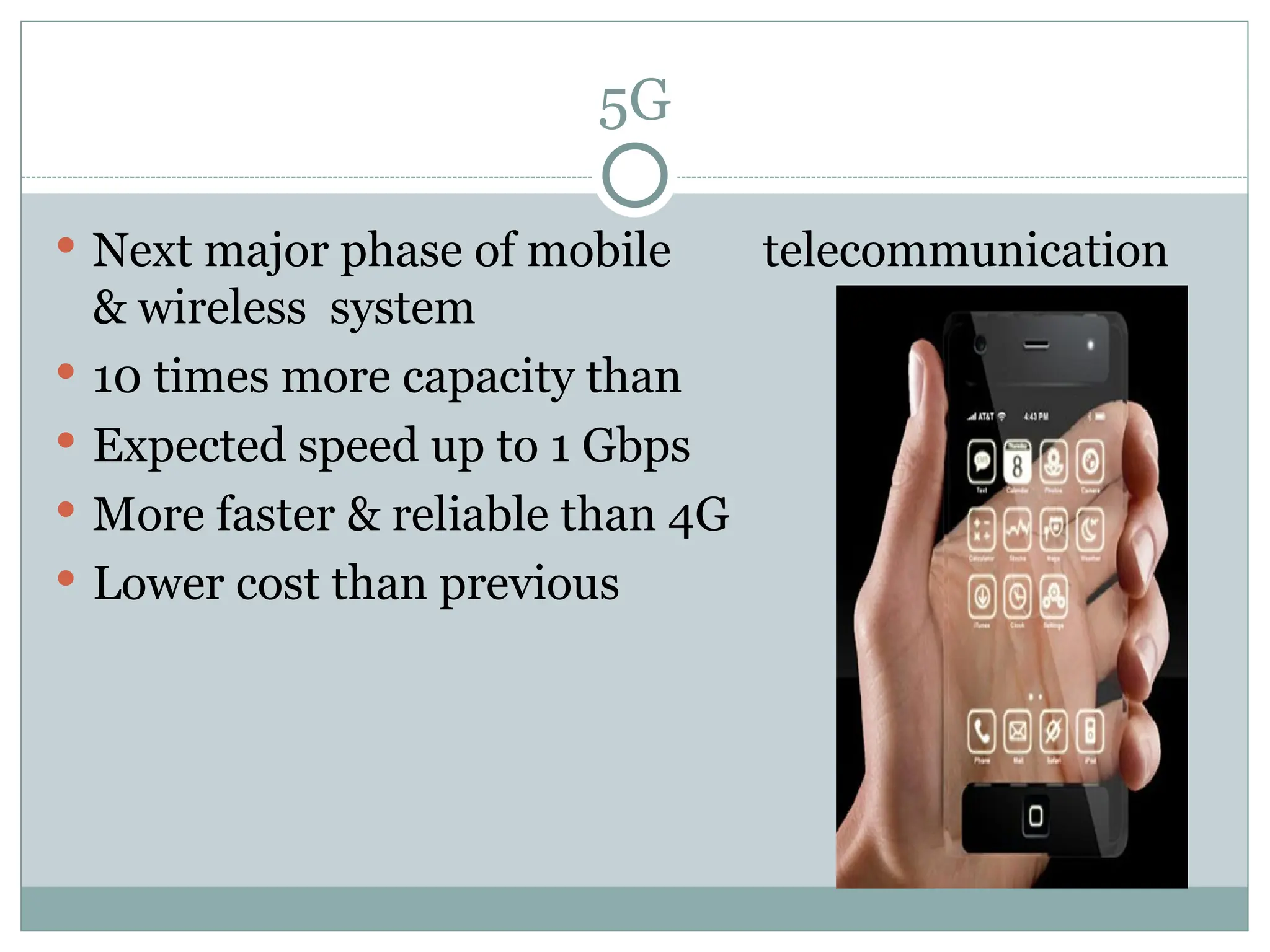 5G
 Next major phase of mobile telecommunication
& wireless system
 10 times more capacity than others
 Expected speed up to 1 Gbps
 More faster & reliable than 4G
 Lower cost than previous generations
 