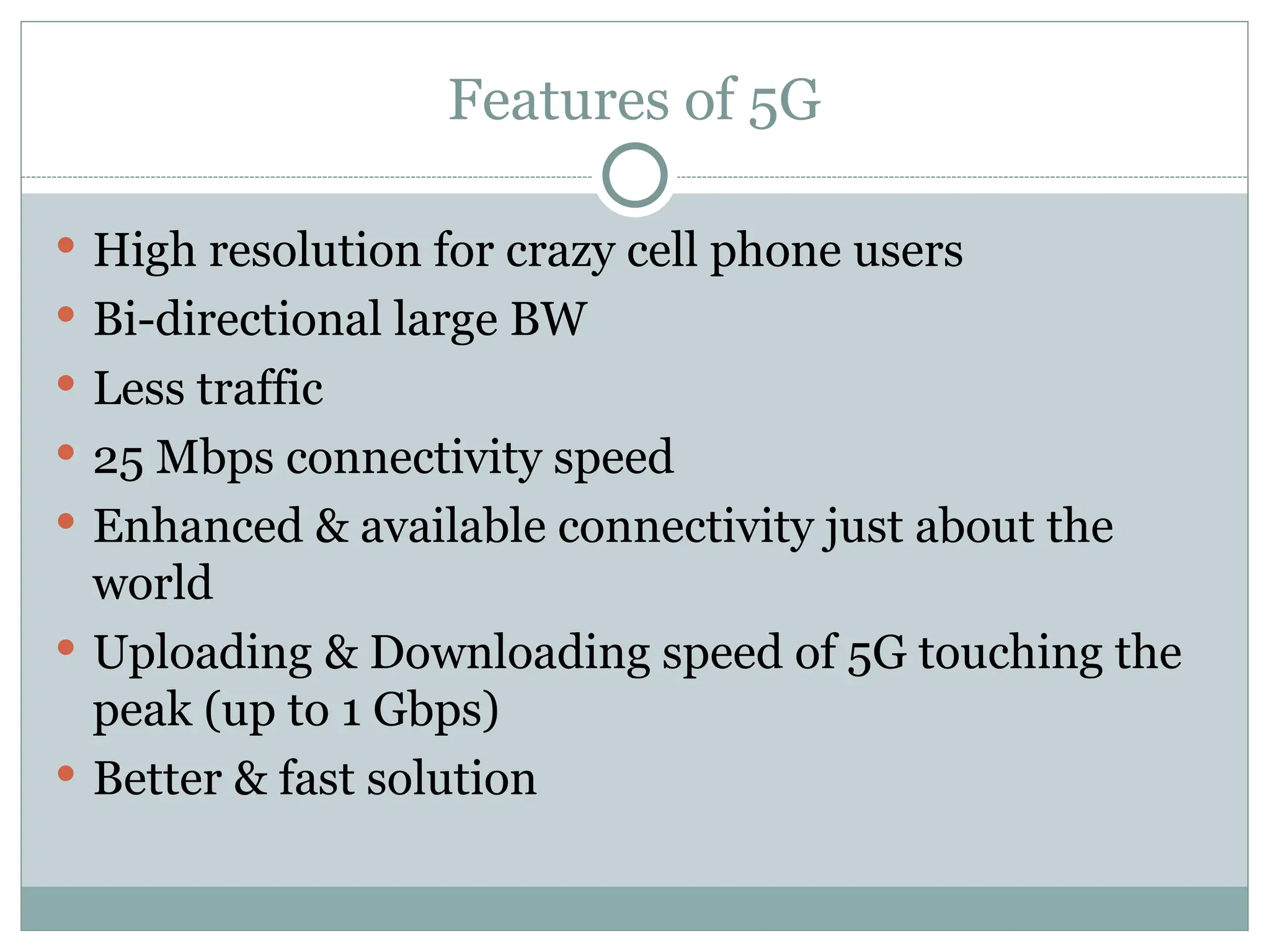 Features of 5G
 High resolution for crazy cell phone users
 Bi-directional large BW
 Less traffic
 25 Mbps connectivity speed
 Enhanced & available connectivity just about the
world
 Uploading & Downloading speed of 5G touching the
peak (up to 1 Gbps)
 Better & fast solution
 