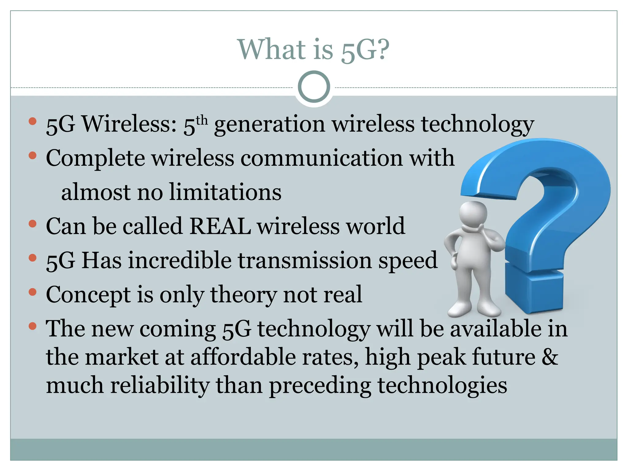 What is 5G?
 5G Wireless: 5th
generation wireless technology
 Complete wireless communication with
almost no limitations
 Can be called REAL wireless world
 5G Has incredible transmission speed
 Concept is only theory not real
 The new coming 5G technology will be available in
the market at affordable rates, high peak future &
much reliability than preceding technologies
 