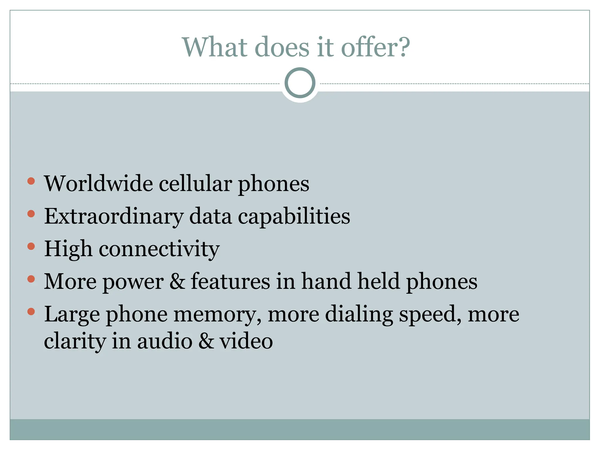What does it offer?
 Worldwide cellular phones
 Extraordinary data capabilities
 High connectivity
 More power & features in hand held phones
 Large phone memory, more dialing speed, more
clarity in audio & video
 