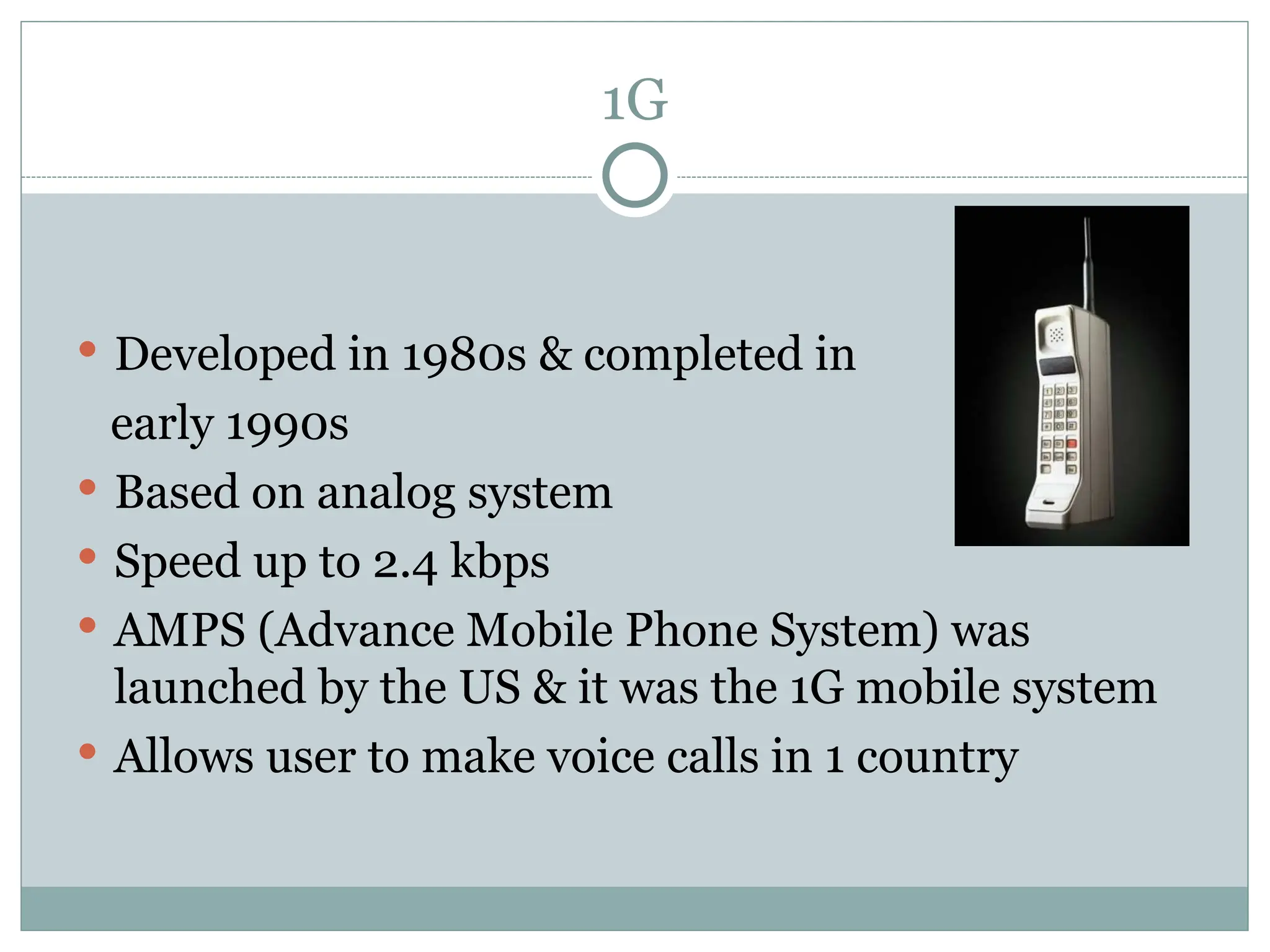 1G
 Developed in 1980s & completed in
early 1990s
 Based on analog system
 Speed up to 2.4 kbps
 AMPS (Advance Mobile Phone System) was
launched by the US & it was the 1G mobile system
 Allows user to make voice calls in 1 country
 