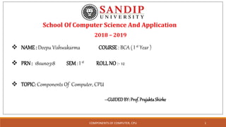 School Of Computer Science And Application
2018 – 2019
 NAME: Deepu Vishwakarma COURSE : BCA ( I st Year )
 PRN : 18sun0318 SEM: I st ROLL NO :- 12
 TOPIC: Components Of Computer, CPU
--GUIDEDBY: Prof.PrajaktaShirke
COMPONENTS OF COMPUTER, CPU 1
 