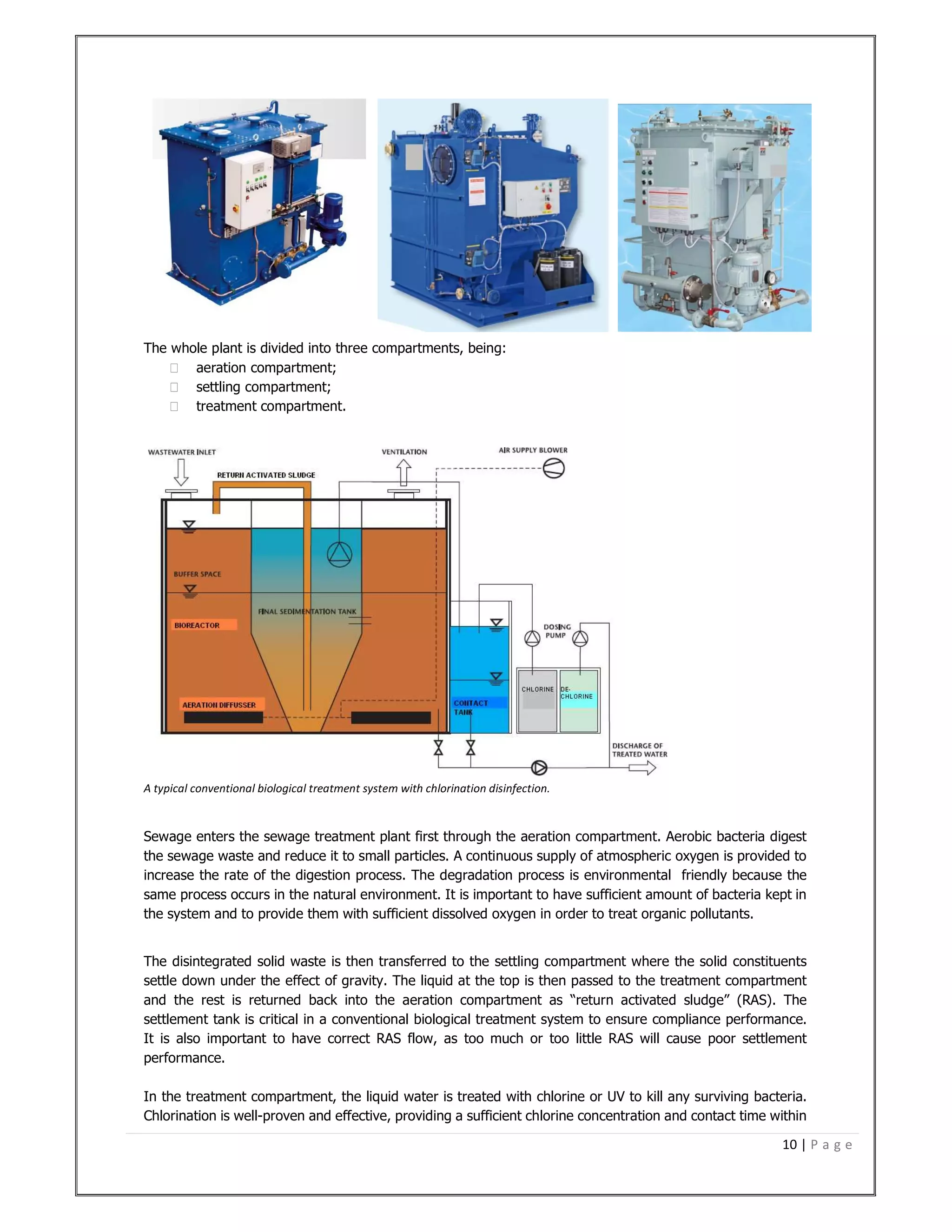10 | P a g e
The whole plant is divided into three compartments, being:
 aeration compartment;
 settling compartment;
 treatment compartment.
A typical conventional biological treatment system with chlorination disinfection.
Sewage enters the sewage treatment plant first through the aeration compartment. Aerobic bacteria digest
the sewage waste and reduce it to small particles. A continuous supply of atmospheric oxygen is provided to
increase the rate of the digestion process. The degradation process is environmental friendly because the
same process occurs in the natural environment. It is important to have sufficient amount of bacteria kept in
the system and to provide them with sufficient dissolved oxygen in order to treat organic pollutants.
The disintegrated solid waste is then transferred to the settling compartment where the solid constituents
settle down under the effect of gravity. The liquid at the top is then passed to the treatment compartment
and the rest is returned back into the aeration compartment as “return activated sludge” (RAS). The
settlement tank is critical in a conventional biological treatment system to ensure compliance performance.
It is also important to have correct RAS flow, as too much or too little RAS will cause poor settlement
performance.
In the treatment compartment, the liquid water is treated with chlorine or UV to kill any surviving bacteria.
Chlorination is well-proven and effective, providing a sufficient chlorine concentration and contact time within
 