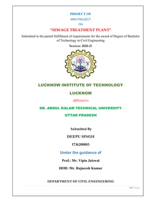 1 | P a g e
PROJECT OF
MINI PROJECT
ON
“SEWAGE TREATMENT PLANT”
Submitted in the partial fulfillment of requirements for the award of Degree of Bachelor
of Technology in Civil Engineering
Session: 2020-21
LUCKNOW INSTITUTE OF TECHNOLOGY
LUCKNOW
Affiliated to
DR. ABDUL KALAM TECHNICAL UNIVERSITY
UTTAR PRADESH
Submitted By
DEEPU SINGH
1736200003
Under the guidance of
Prof.: Mr. Vipin Jaiswal
HOD: Mr. Rajneesh Kumar
DEPARTMENT OF CIVIL ENGINEERING
 
