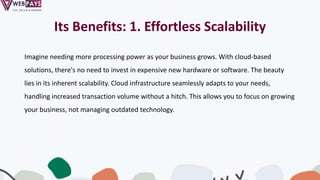 Its Benefits: 1. Effortless Scalability
Imagine needing more processing power as your business grows. With cloud-based
solutions, there's no need to invest in expensive new hardware or software. The beauty
lies in its inherent scalability. Cloud infrastructure seamlessly adapts to your needs,
handling increased transaction volume without a hitch. This allows you to focus on growing
your business, not managing outdated technology.
 