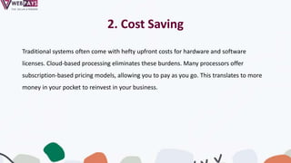 2. Cost Saving
Traditional systems often come with hefty upfront costs for hardware and software
licenses. Cloud-based processing eliminates these burdens. Many processors offer
subscription-based pricing models, allowing you to pay as you go. This translates to more
money in your pocket to reinvest in your business.
 
