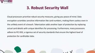3. Robust Security Wall
Cloud processors prioritize robust security measures, giving you peace of mind. Data
encryption scrambles sensitive information like card numbers, making them useless even in
the unlikely event of a breach. Tokenization adds another layer of protection by replacing
actual card details with unique identifiers for processing. Furthermore, many processors
adhere to PCI DSS, a rigorous set of security standards that ensure the highest level of
protection for cardholder data.
 
