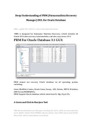 Deep Understanding of PRM (ParnassusData Recovery
Manager) DUL For Oracle Database
PRM – a public DUL with GUI , is free to download trial version.
PRM is designed for Enterprise Database Recovery, which includes all
Oracle DUL data recovery functionalities, and also easy-to-use GUI.
PRM For Oracle Database 3.1 GUI:
PRM almost can recovery Oracle database on all operating system,
including:
Linux (RedHat, Centos, Oracle Linux, Suse)，AIX, Solaris, HPUX, Windows
2003 Server/XP/2000/NT。
PRM Support Oracle database which starts from 9i, 10g, 11g to 12c.
A Green and Click to Run Java Tool
PRM (ParnassusData Recovery Manager) is developed by JAVA, which can extract data from
oracle datafile without Oracle RDBMS software/instance. Since PRM walk around UNDO,
little of data, which is transactional, can be missed.
 