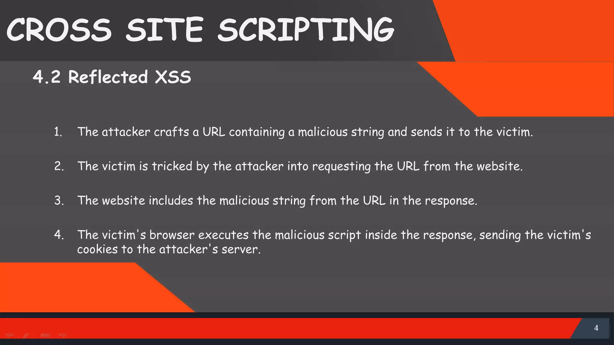 CROSS SITE SCRIPTING 4.2 Reflected XSS 1. The attacker crafts a URL containing a malicious string and sends it to the victim. 2. The victim is tricked by the attacker into requesting the URL from the website. 3. The website includes the malicious string from the URL in the response. 4. The victim's browser executes the malicious script inside the response, sending the victim's cookies to the attacker's server. SattirxSecurity Preferred 