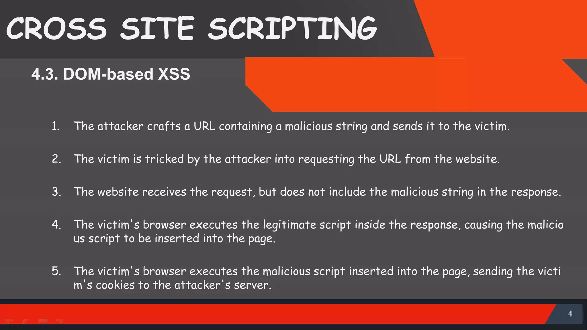 CROSS SITE SCRIPTING 4.3. DOM-based XSS 1. The attacker crafts a URL containing a malicious string and sends it to the victim. 2. The victim is tricked by the attacker into requesting the URL from the website. 3. The website receives the request, but does not include the malicious string in the response. 4. The victim's browser executes the legitimate script inside the response, causing the malicio us script to be inserted into the page. 5. The victim's browser executes the malicious script inserted into the page, sending the victi m's cookies to the attacker's server. SattirxSecurity Preferred 