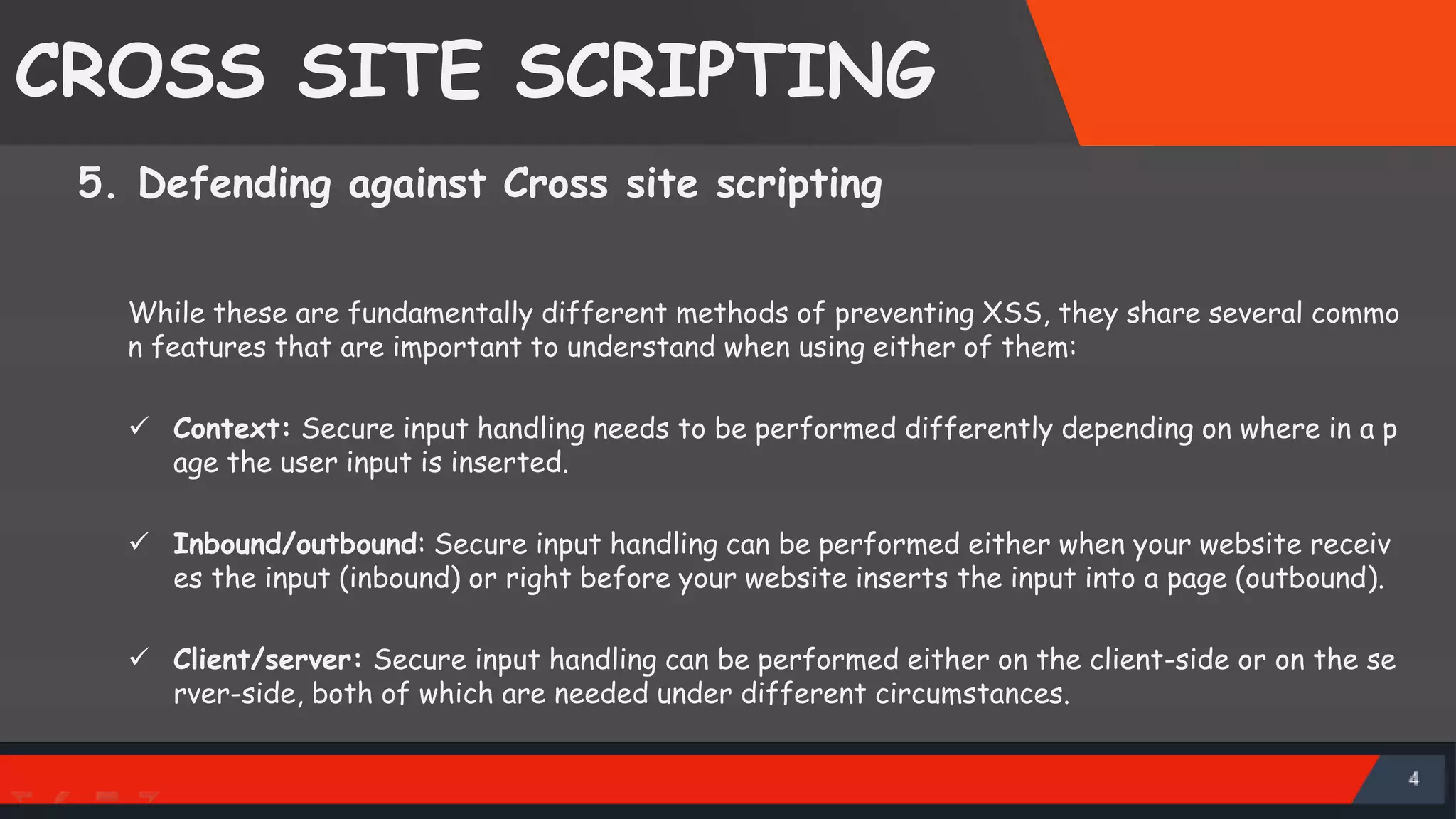 CROSS SITE SCRIPTING 5. Defending against Cross site scripting While these are fundamentally different methods of preventing XSS, they share several commo n features that are important to understand when using either of them:  Context: Secure input handling needs to be performed differently depending on where in a p age the user input is inserted.  Inbound/outbound: Secure input handling can be performed either when your website receiv es the input (inbound) or right before your website inserts the input into a page (outbound).  Client/server: Secure input handling can be performed either on the client-side or on the se rver-side, both of which are needed under different circumstances. SattirxSecurity Preferred 
