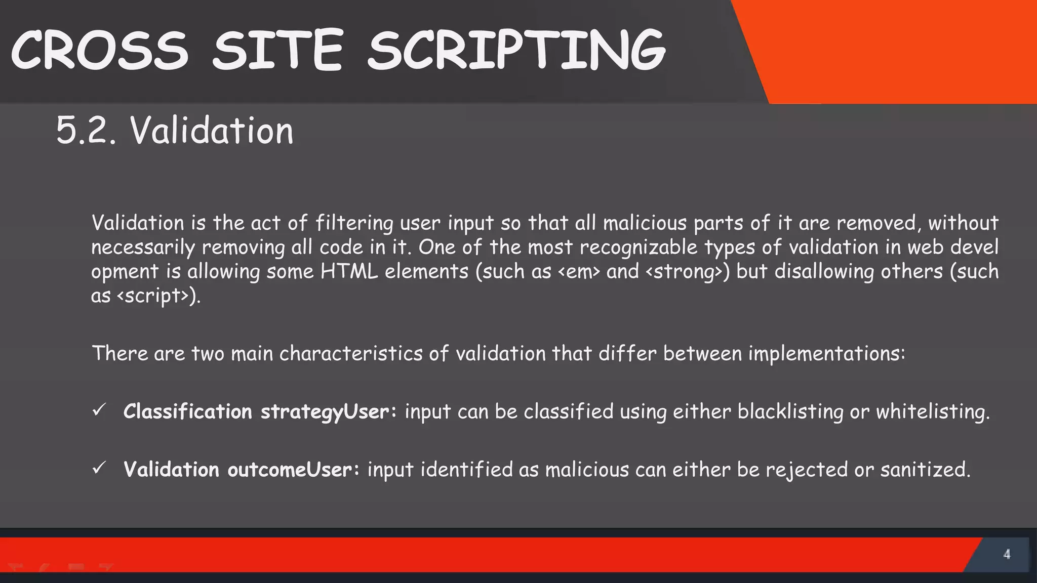 CROSS SITE SCRIPTING 5.2. Validation Validation is the act of filtering user input so that all malicious parts of it are removed, without necessarily removing all code in it. One of the most recognizable types of validation in web devel opment is allowing some HTML elements (such as <em> and <strong>) but disallowing others (such as <script>). There are two main characteristics of validation that differ between implementations:  Classification strategyUser: input can be classified using either blacklisting or whitelisting.  Validation outcomeUser: input identified as malicious can either be rejected or sanitized. 