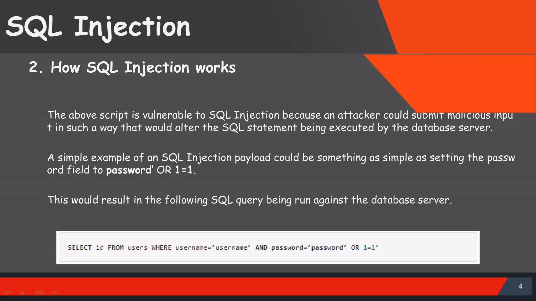 SQL Injection 2. How SQL Injection works The above script is vulnerable to SQL Injection because an attacker could submit malicious inpu t in such a way that would alter the SQL statement being executed by the database server. A simple example of an SQL Injection payload could be something as simple as setting the passw ord field to password’ OR 1=1. This would result in the following SQL query being run against the database server. SattirxSecurity Preferred 