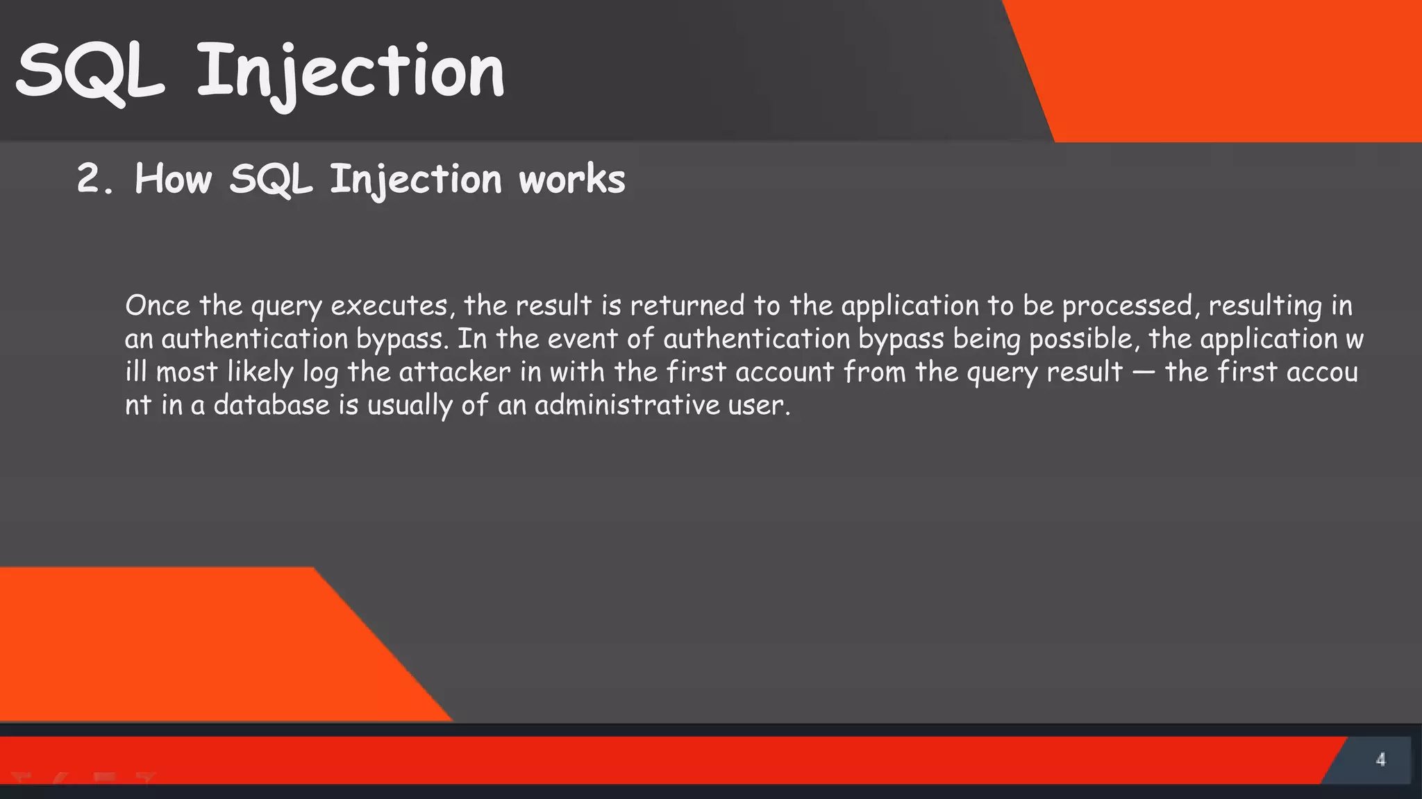 SQL Injection 2. How SQL Injection works Once the query executes, the result is returned to the application to be processed, resulting in an authentication bypass. In the event of authentication bypass being possible, the application w ill most likely log the attacker in with the first account from the query result — the first accou nt in a database is usually of an administrative user. 