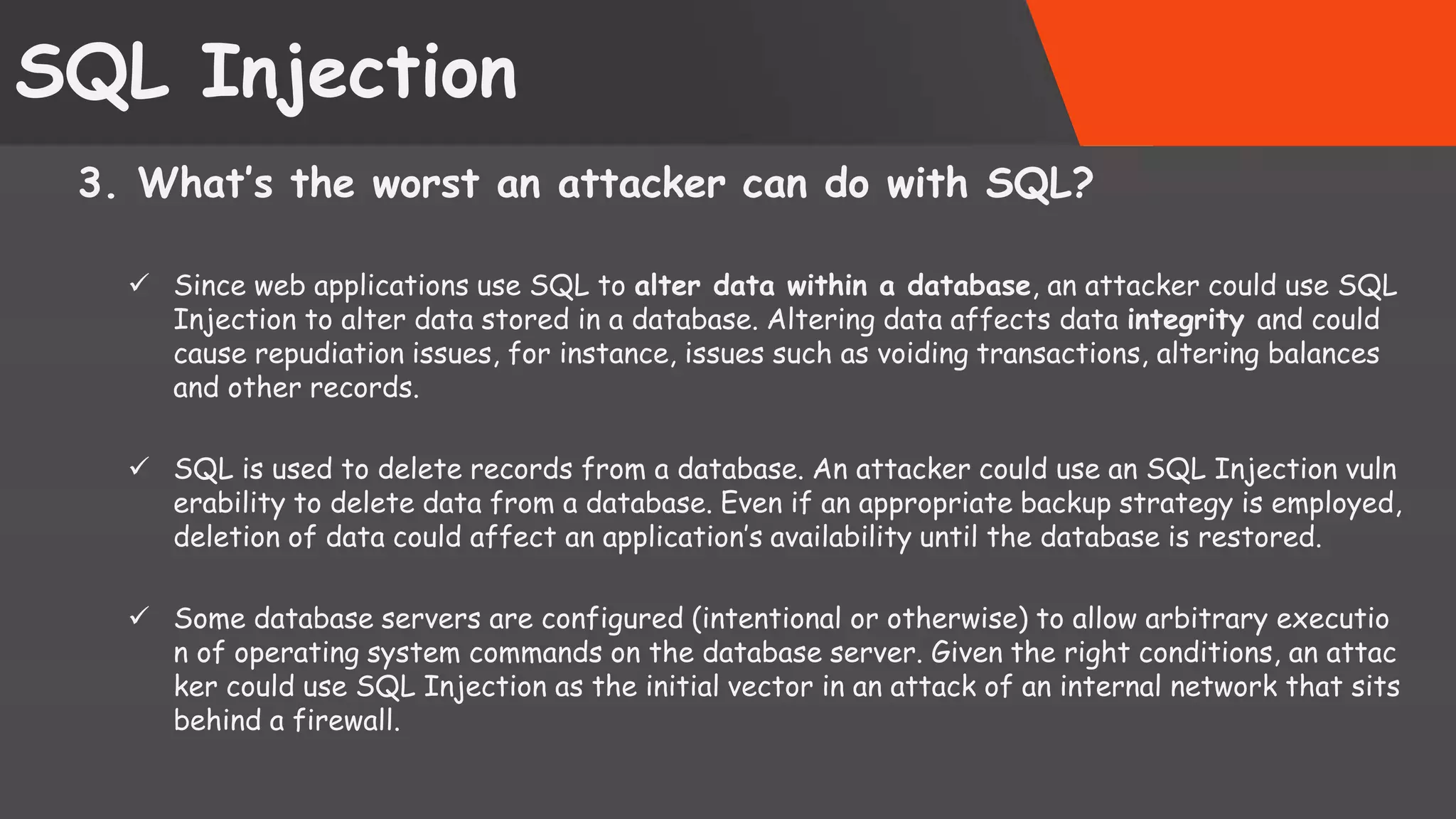 SQL Injection 3. What’s the worst an attacker can do with SQL?  Since web applications use SQL to alter data within a database, an attacker could use SQL Injection to alter data stored in a database. Altering data affects data integrity and could cause repudiation issues, for instance, issues such as voiding transactions, altering balances and other records.  SQL is used to delete records from a database. An attacker could use an SQL Injection vuln erability to delete data from a database. Even if an appropriate backup strategy is employed, deletion of data could affect an application’s availability until the database is restored.  Some database servers are configured (intentional or otherwise) to allow arbitrary executio n of operating system commands on the database server. Given the right conditions, an attac ker could use SQL Injection as the initial vector in an attack of an internal network that sits behind a firewall. SattirxSecurity Preferred 