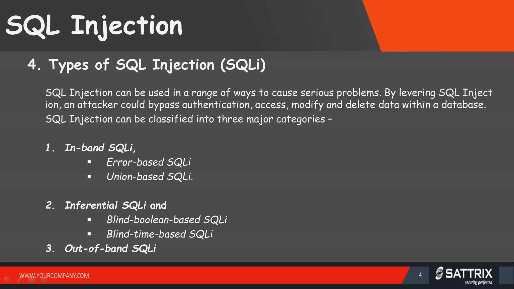 SQL Injection 4. Types of SQL Injection (SQLi) SQL Injection can be used in a range of ways to cause serious problems. By levering SQL Inject ion, an attacker could bypass authentication, access, modify and delete data within a database. SQL Injection can be classified into three major categories – 1. In-band SQLi,  Error-based SQLi  Union-based SQLi. 2. Inferential SQLi and  Blind-boolean-based SQLi  Blind-time-based SQLi 3. Out-of-band SQLi SattirxSecurity Preferred 