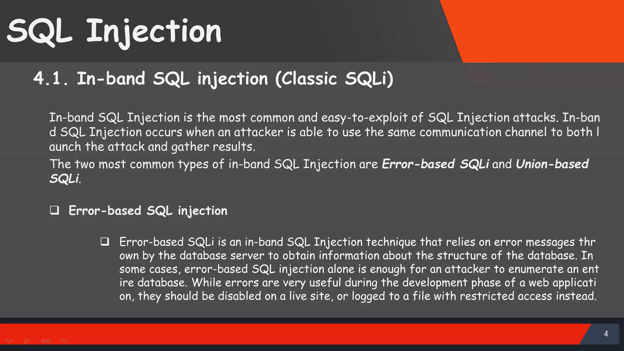 SQL Injection 4.1. In-band SQL injection (Classic SQLi) In-band SQL Injection is the most common and easy-to-exploit of SQL Injection attacks. In-ban d SQL Injection occurs when an attacker is able to use the same communication channel to both l aunch the attack and gather results. The two most common types of in-band SQL Injection are Error-based SQLi and Union-based SQLi.  Error-based SQL injection  Error-based SQLi is an in-band SQL Injection technique that relies on error messages thr own by the database server to obtain information about the structure of the database. In some cases, error-based SQL injection alone is enough for an attacker to enumerate an ent ire database. While errors are very useful during the development phase of a web applicati on, they should be disabled on a live site, or logged to a file with restricted access instead. SattirxSecurity Preferred 