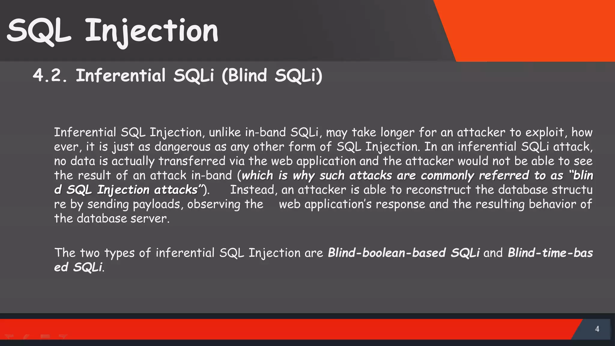SQL Injection 4.2. Inferential SQLi (Blind SQLi) Inferential SQL Injection, unlike in-band SQLi, may take longer for an attacker to exploit, how ever, it is just as dangerous as any other form of SQL Injection. In an inferential SQLi attack, no data is actually transferred via the web application and the attacker would not be able to see the result of an attack in-band (which is why such attacks are commonly referred to as “blin d SQL Injection attacks”). Instead, an attacker is able to reconstruct the database structu re by sending payloads, observing the web application’s response and the resulting behavior of the database server. The two types of inferential SQL Injection are Blind-boolean-based SQLi and Blind-time-bas ed SQLi. SattirxSecurity Preferred 