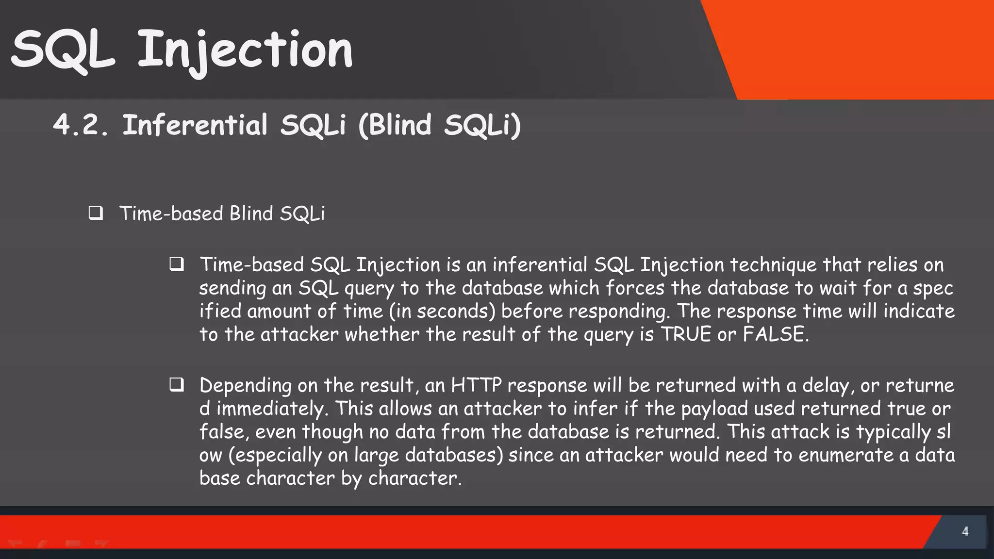 SQL Injection 4.2. Inferential SQLi (Blind SQLi)  Time-based Blind SQLi  Time-based SQL Injection is an inferential SQL Injection technique that relies on sending an SQL query to the database which forces the database to wait for a spec ified amount of time (in seconds) before responding. The response time will indicate to the attacker whether the result of the query is TRUE or FALSE.  Depending on the result, an HTTP response will be returned with a delay, or returne d immediately. This allows an attacker to infer if the payload used returned true or false, even though no data from the database is returned. This attack is typically sl ow (especially on large databases) since an attacker would need to enumerate a data base character by character. SattirxSecurity Preferred 